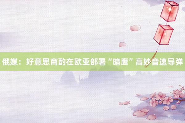 俄媒：好意思商酌在欧亚部署“暗鹰”高妙音速导弹